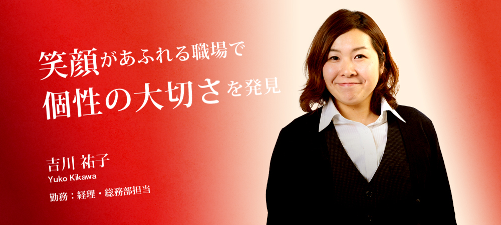 笑顔があふれる職場で個性の大切さを発見 吉川 祐子 Yuko Kikawa 勤務：経理・総務部担当
